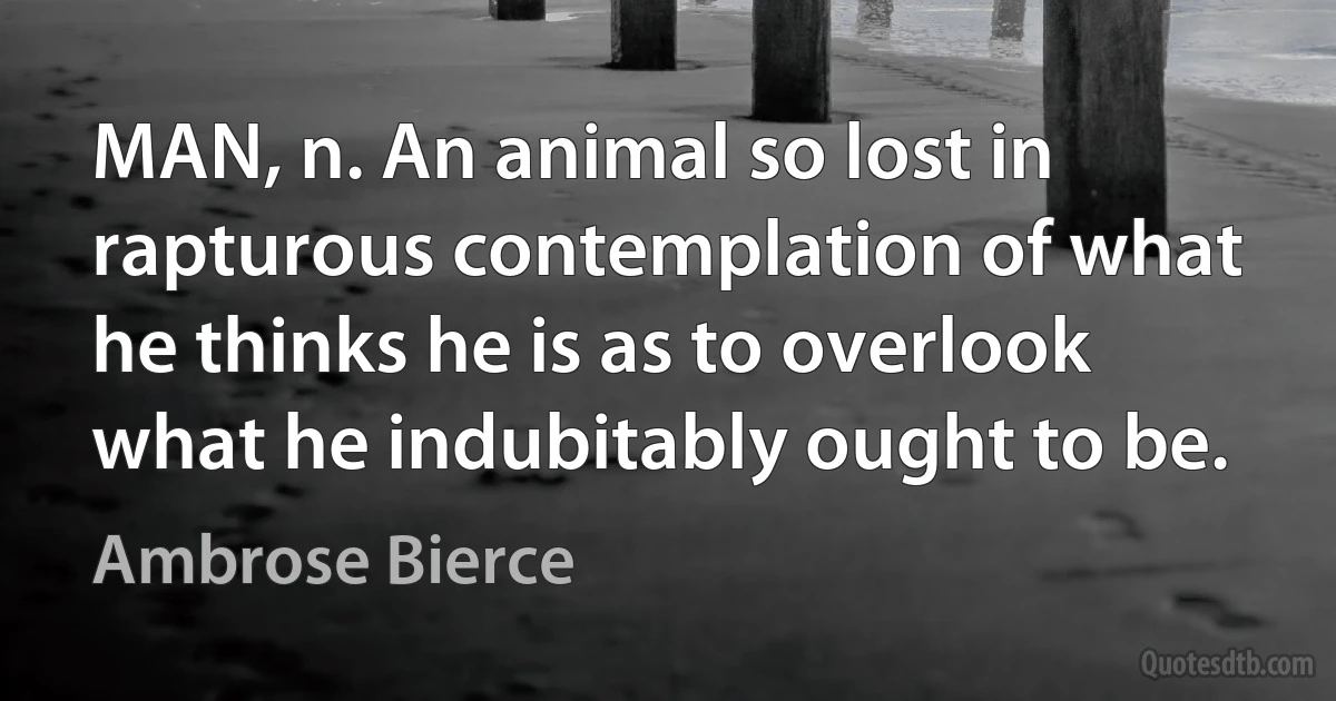 MAN, n. An animal so lost in rapturous contemplation of what he thinks he is as to overlook what he indubitably ought to be. (Ambrose Bierce)