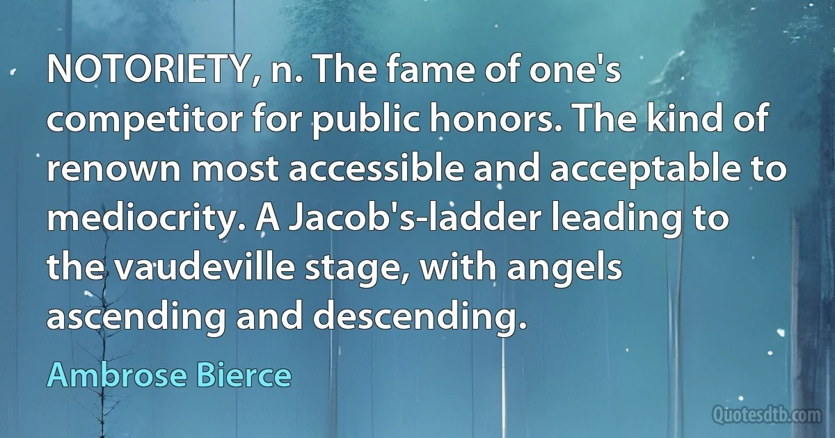 NOTORIETY, n. The fame of one's competitor for public honors. The kind of renown most accessible and acceptable to mediocrity. A Jacob's-ladder leading to the vaudeville stage, with angels ascending and descending. (Ambrose Bierce)