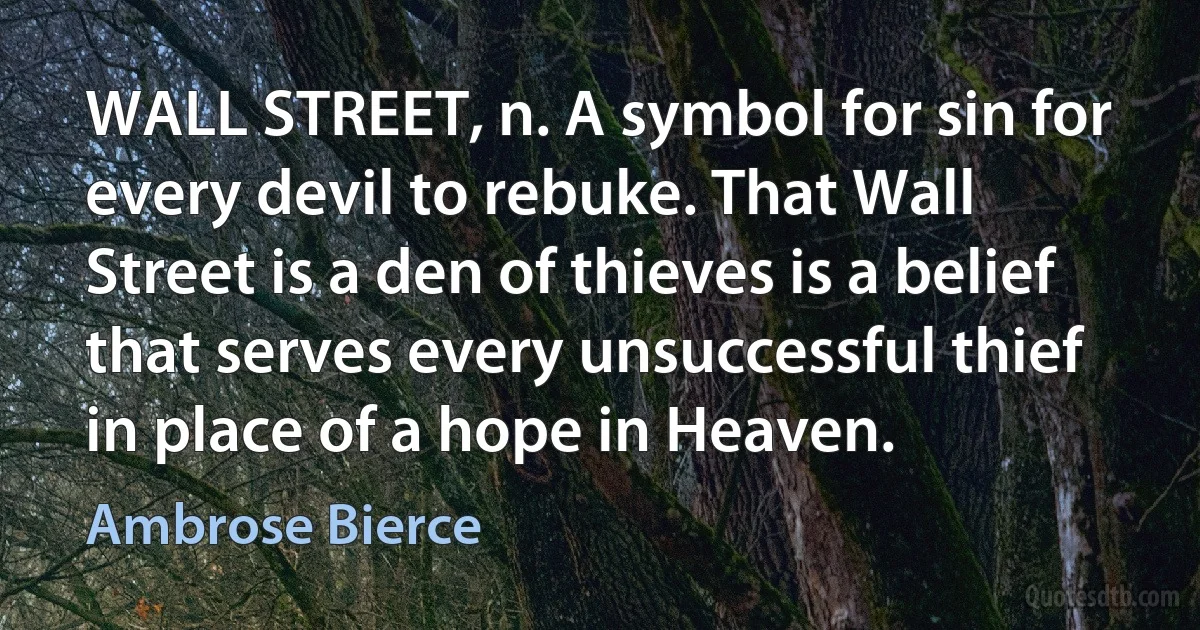 WALL STREET, n. A symbol for sin for every devil to rebuke. That Wall Street is a den of thieves is a belief that serves every unsuccessful thief in place of a hope in Heaven. (Ambrose Bierce)