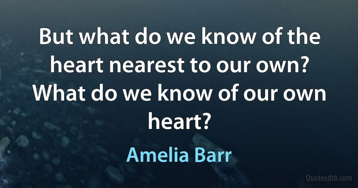 But what do we know of the heart nearest to our own? What do we know of our own heart? (Amelia Barr)