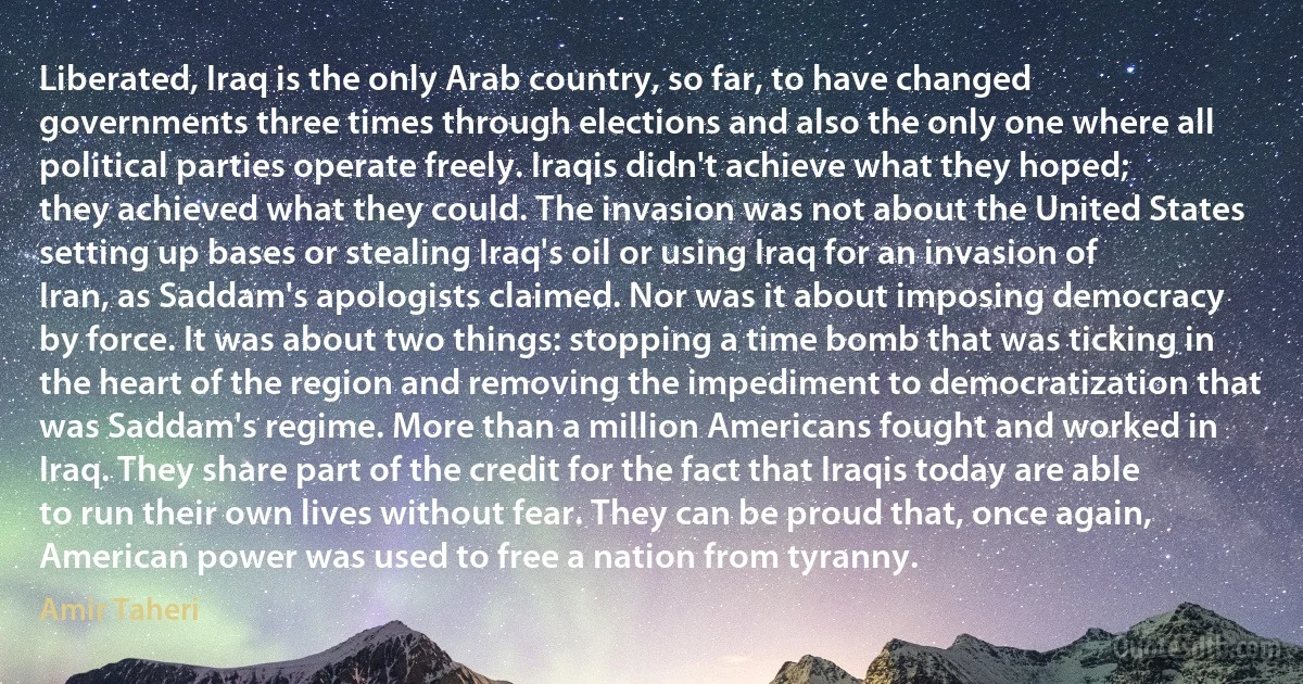 Liberated, Iraq is the only Arab country, so far, to have changed governments three times through elections and also the only one where all political parties operate freely. Iraqis didn't achieve what they hoped; they achieved what they could. The invasion was not about the United States setting up bases or stealing Iraq's oil or using Iraq for an invasion of Iran, as Saddam's apologists claimed. Nor was it about imposing democracy by force. It was about two things: stopping a time bomb that was ticking in the heart of the region and removing the impediment to democratization that was Saddam's regime. More than a million Americans fought and worked in Iraq. They share part of the credit for the fact that Iraqis today are able to run their own lives without fear. They can be proud that, once again, American power was used to free a nation from tyranny. (Amir Taheri)