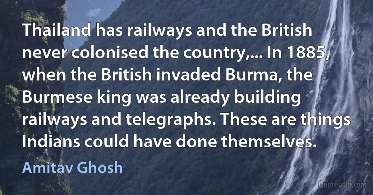 Thailand has railways and the British never colonised the country,... In 1885, when the British invaded Burma, the Burmese king was already building railways and telegraphs. These are things Indians could have done themselves. (Amitav Ghosh)