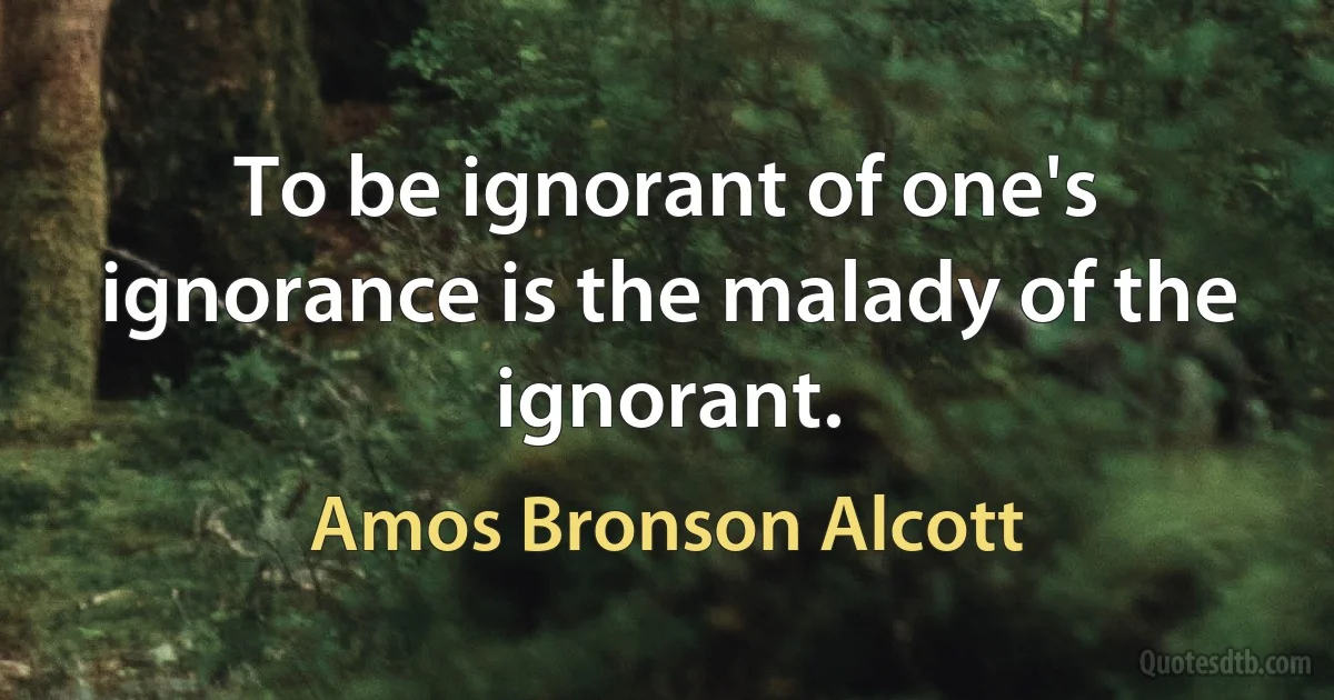 To be ignorant of one's ignorance is the malady of the ignorant. (Amos Bronson Alcott)