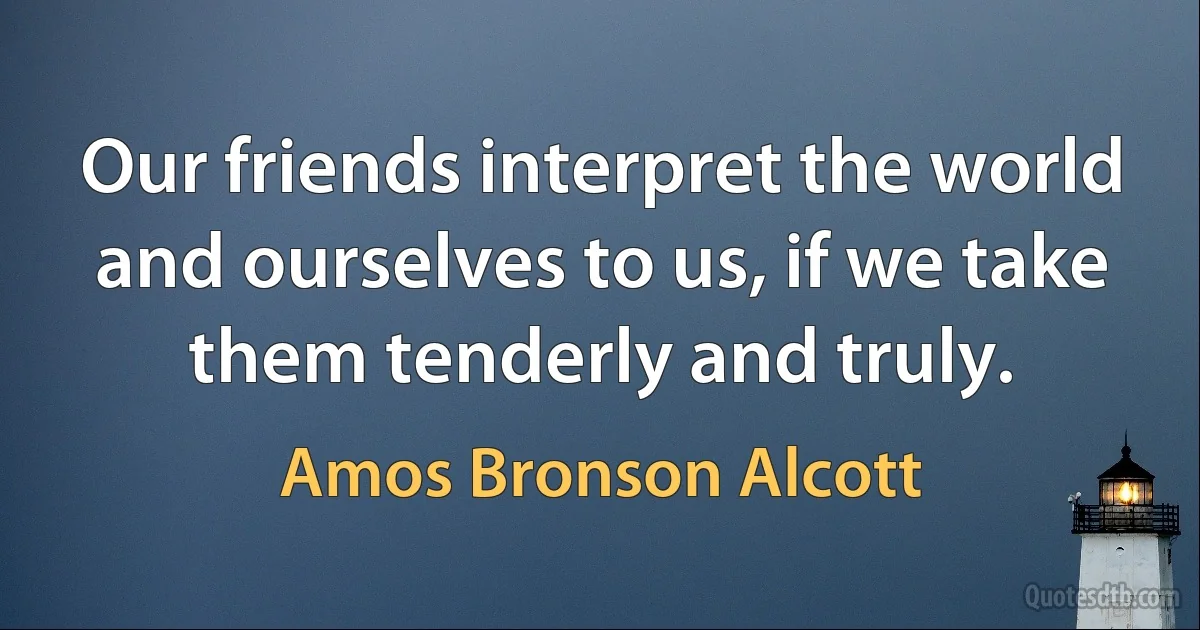 Our friends interpret the world and ourselves to us, if we take them tenderly and truly. (Amos Bronson Alcott)