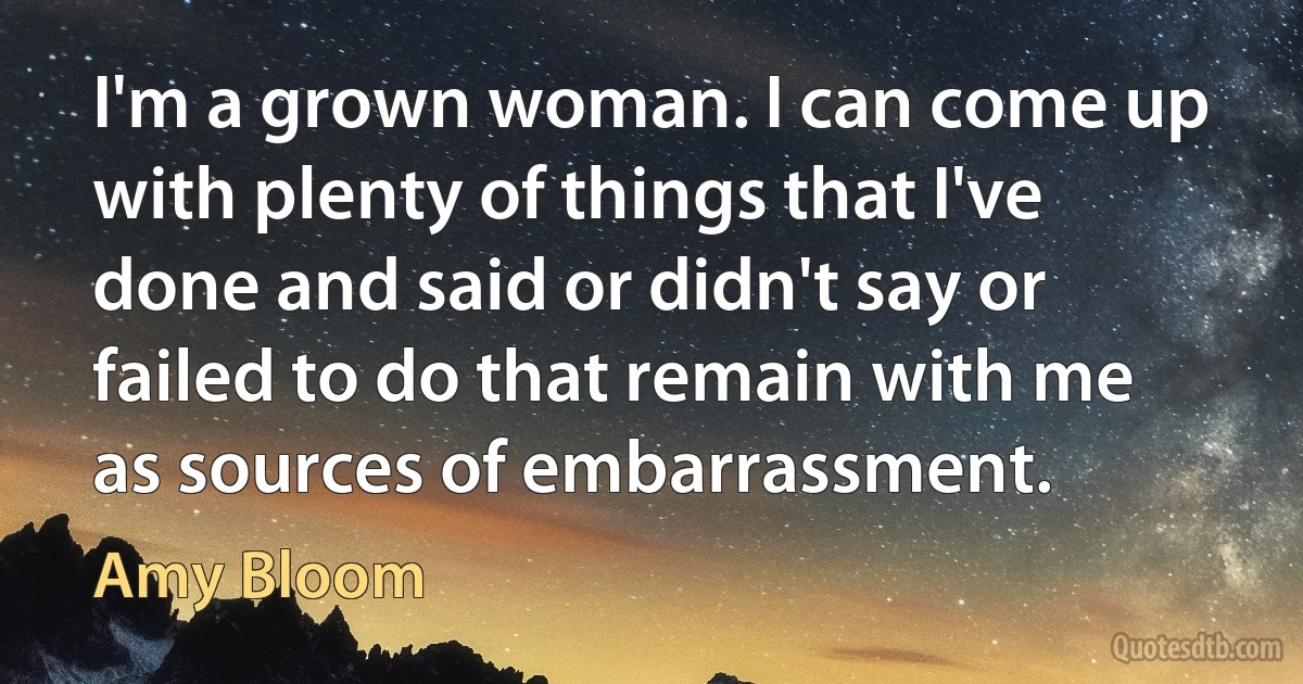 I'm a grown woman. I can come up with plenty of things that I've done and said or didn't say or failed to do that remain with me as sources of embarrassment. (Amy Bloom)