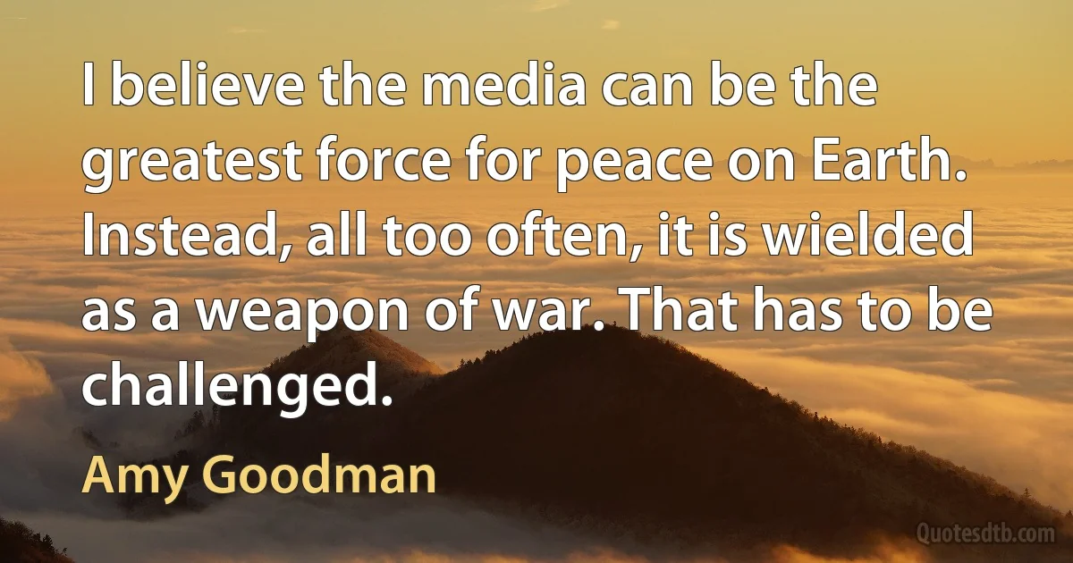 I believe the media can be the greatest force for peace on Earth. Instead, all too often, it is wielded as a weapon of war. That has to be challenged. (Amy Goodman)