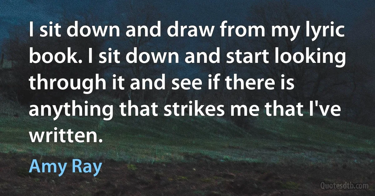 I sit down and draw from my lyric book. I sit down and start looking through it and see if there is anything that strikes me that I've written. (Amy Ray)