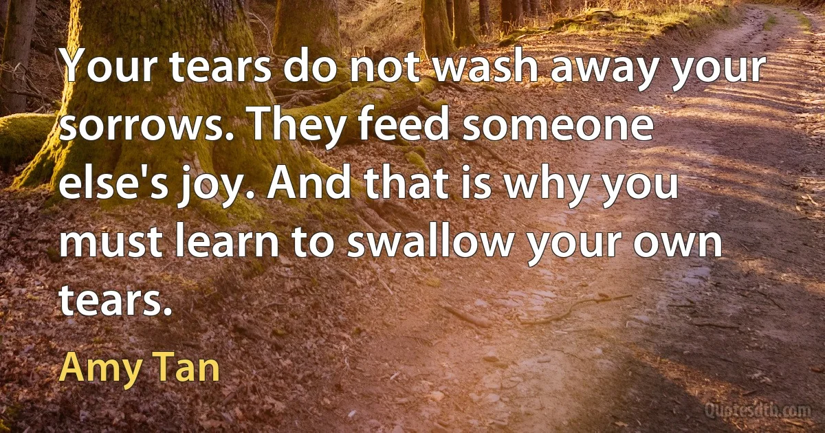 Your tears do not wash away your sorrows. They feed someone else's joy. And that is why you must learn to swallow your own tears. (Amy Tan)