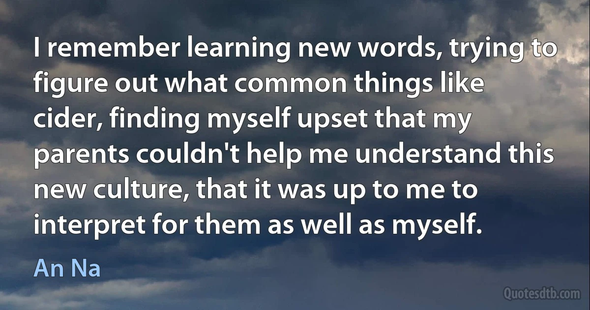 I remember learning new words, trying to figure out what common things like cider, finding myself upset that my parents couldn't help me understand this new culture, that it was up to me to interpret for them as well as myself. (An Na)