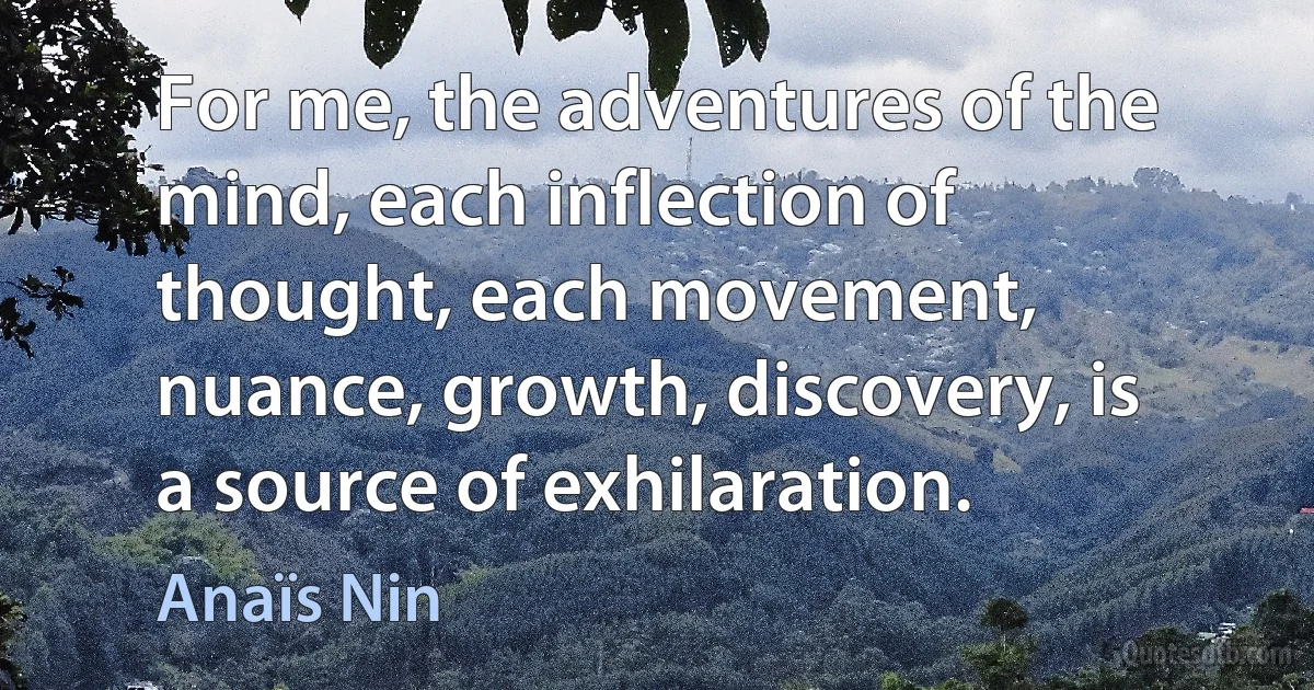 For me, the adventures of the mind, each inflection of thought, each movement, nuance, growth, discovery, is a source of exhilaration. (Anaïs Nin)