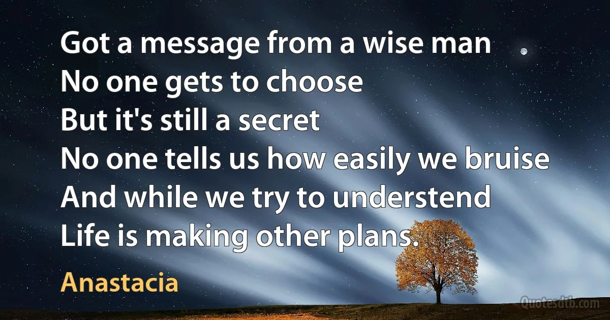 Got a message from a wise man
No one gets to choose
But it's still a secret
No one tells us how easily we bruise
And while we try to understend
Life is making other plans. (Anastacia)