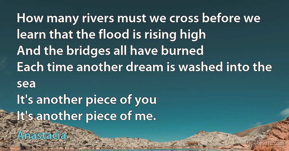 How many rivers must we cross before we learn that the flood is rising high
And the bridges all have burned
Each time another dream is washed into the sea
It's another piece of you
It's another piece of me. (Anastacia)