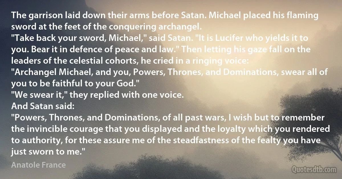 The garrison laid down their arms before Satan. Michael placed his flaming sword at the feet of the conquering archangel.
"Take back your sword, Michael," said Satan. "It is Lucifer who yields it to you. Bear it in defence of peace and law." Then letting his gaze fall on the leaders of the celestial cohorts, he cried in a ringing voice:
"Archangel Michael, and you, Powers, Thrones, and Dominations, swear all of you to be faithful to your God."
"We swear it," they replied with one voice.
And Satan said:
"Powers, Thrones, and Dominations, of all past wars, I wish but to remember the invincible courage that you displayed and the loyalty which you rendered to authority, for these assure me of the steadfastness of the fealty you have just sworn to me." (Anatole France)