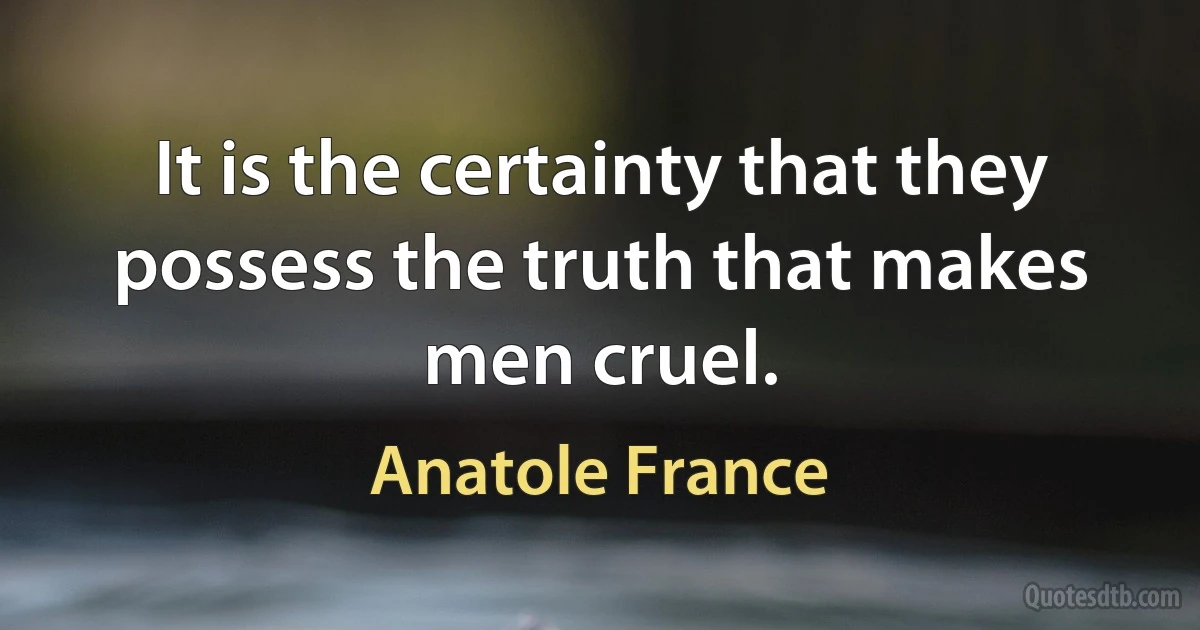 It is the certainty that they possess the truth that makes men cruel. (Anatole France)