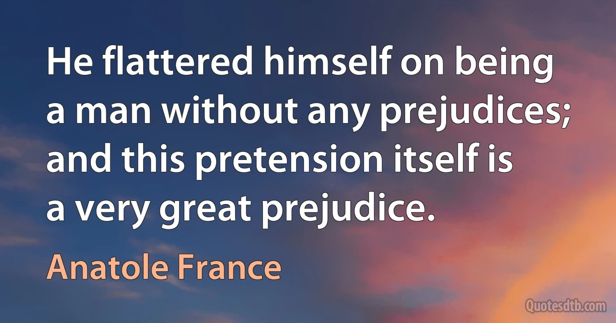 He flattered himself on being a man without any prejudices; and this pretension itself is a very great prejudice. (Anatole France)