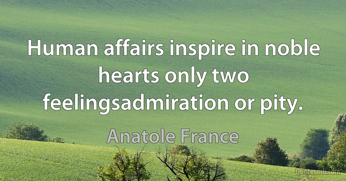 Human affairs inspire in noble hearts only two feelingsadmiration or pity. (Anatole France)