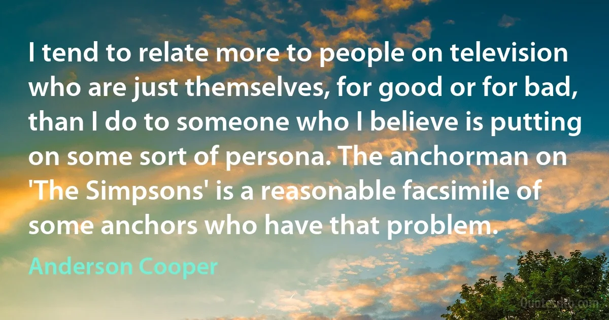 I tend to relate more to people on television who are just themselves, for good or for bad, than I do to someone who I believe is putting on some sort of persona. The anchorman on 'The Simpsons' is a reasonable facsimile of some anchors who have that problem. (Anderson Cooper)