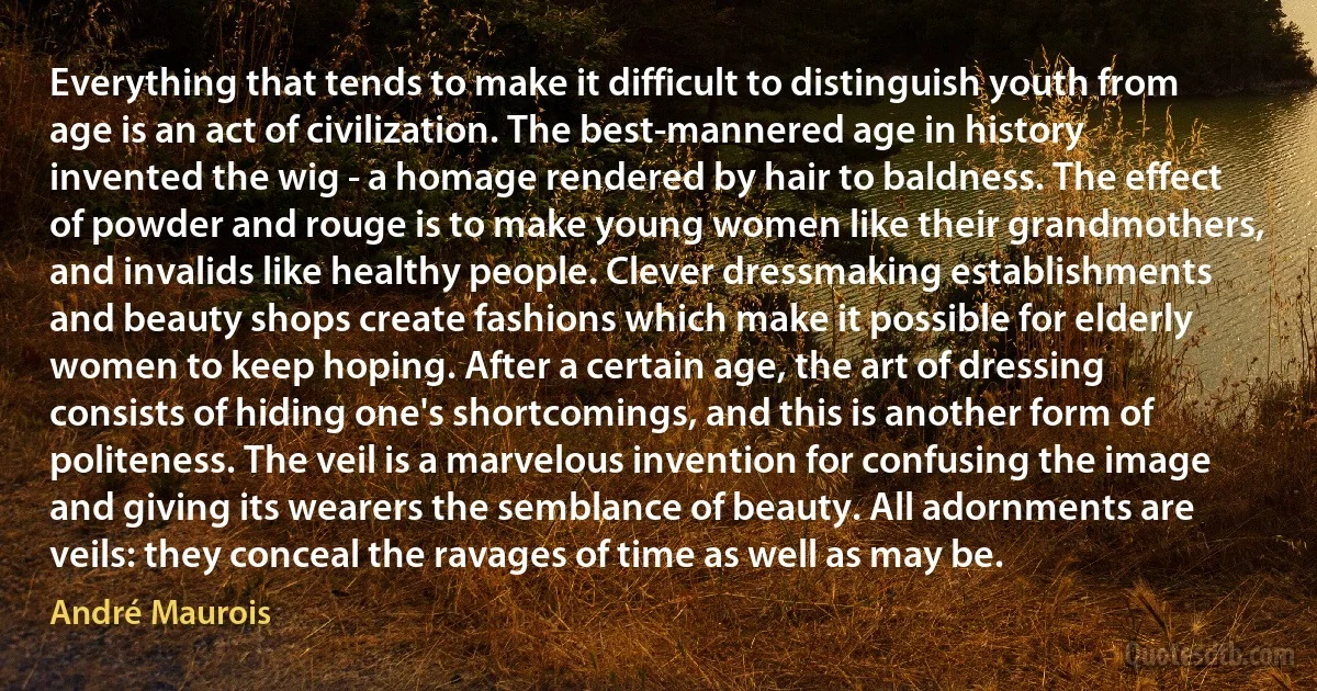 Everything that tends to make it difficult to distinguish youth from age is an act of civilization. The best-mannered age in history invented the wig - a homage rendered by hair to baldness. The effect of powder and rouge is to make young women like their grandmothers, and invalids like healthy people. Clever dressmaking establishments and beauty shops create fashions which make it possible for elderly women to keep hoping. After a certain age, the art of dressing consists of hiding one's shortcomings, and this is another form of politeness. The veil is a marvelous invention for confusing the image and giving its wearers the semblance of beauty. All adornments are veils: they conceal the ravages of time as well as may be. (André Maurois)