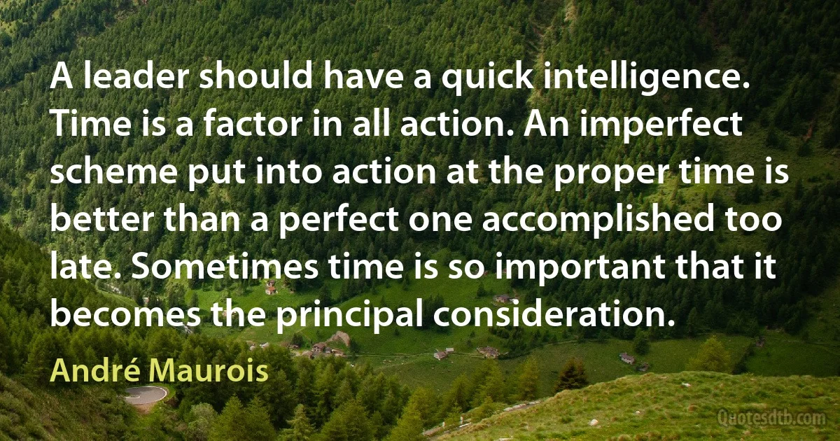 A leader should have a quick intelligence. Time is a factor in all action. An imperfect scheme put into action at the proper time is better than a perfect one accomplished too late. Sometimes time is so important that it becomes the principal consideration. (André Maurois)