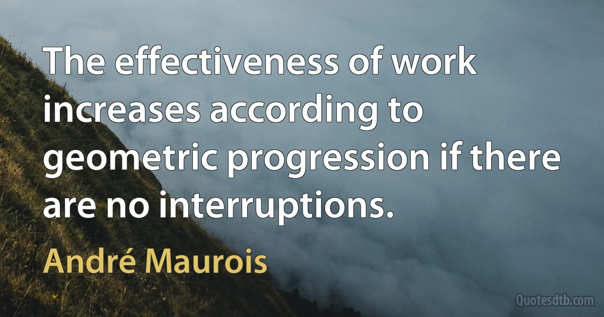 The effectiveness of work increases according to geometric progression if there are no interruptions. (André Maurois)