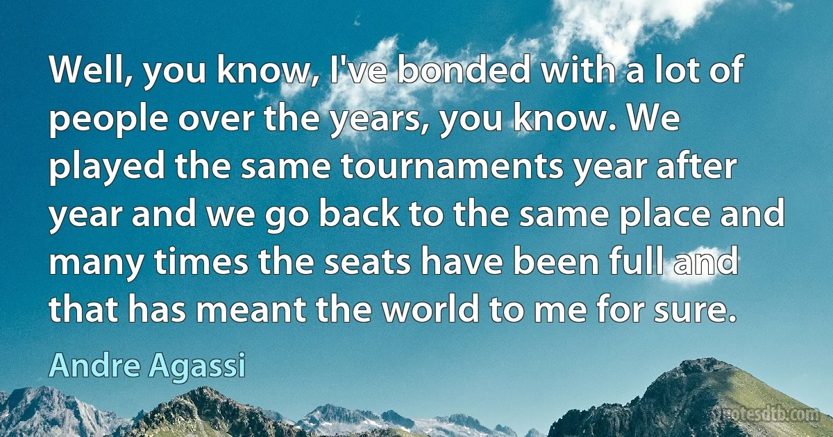 Well, you know, I've bonded with a lot of people over the years, you know. We played the same tournaments year after year and we go back to the same place and many times the seats have been full and that has meant the world to me for sure. (Andre Agassi)