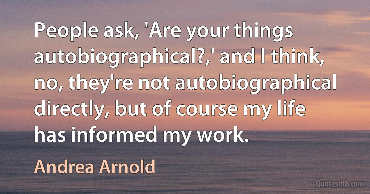 People ask, 'Are your things autobiographical?,' and I think, no, they're not autobiographical directly, but of course my life has informed my work. (Andrea Arnold)