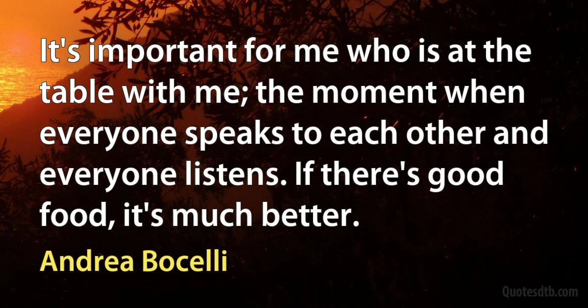 It's important for me who is at the table with me; the moment when everyone speaks to each other and everyone listens. If there's good food, it's much better. (Andrea Bocelli)