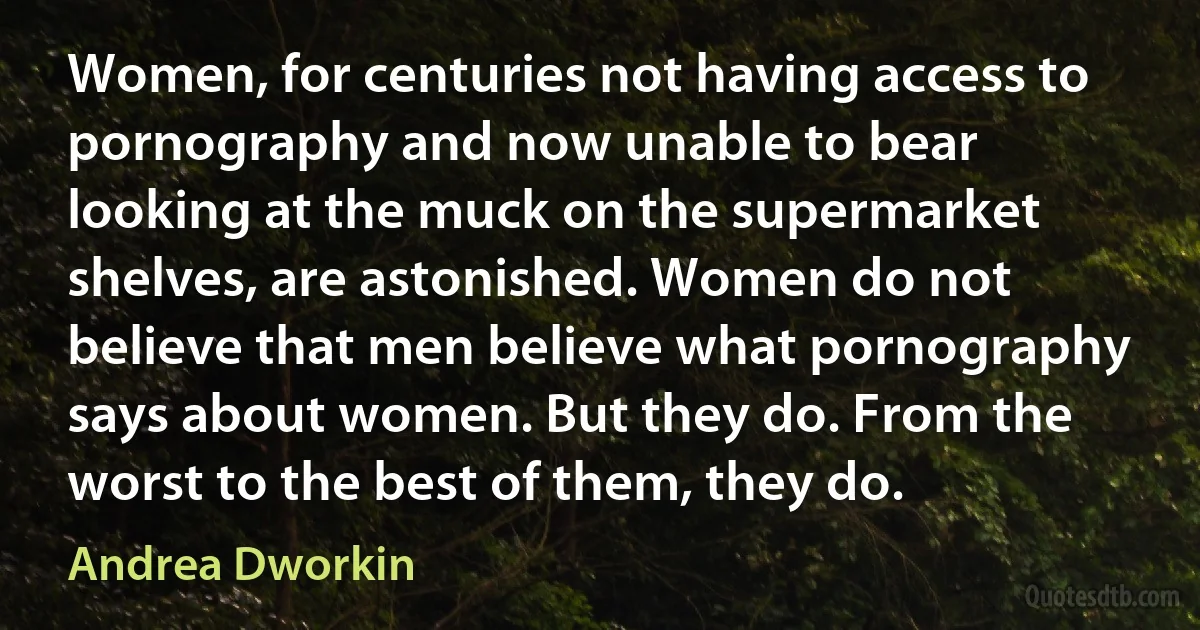 Women, for centuries not having access to pornography and now unable to bear looking at the muck on the supermarket shelves, are astonished. Women do not believe that men believe what pornography says about women. But they do. From the worst to the best of them, they do. (Andrea Dworkin)