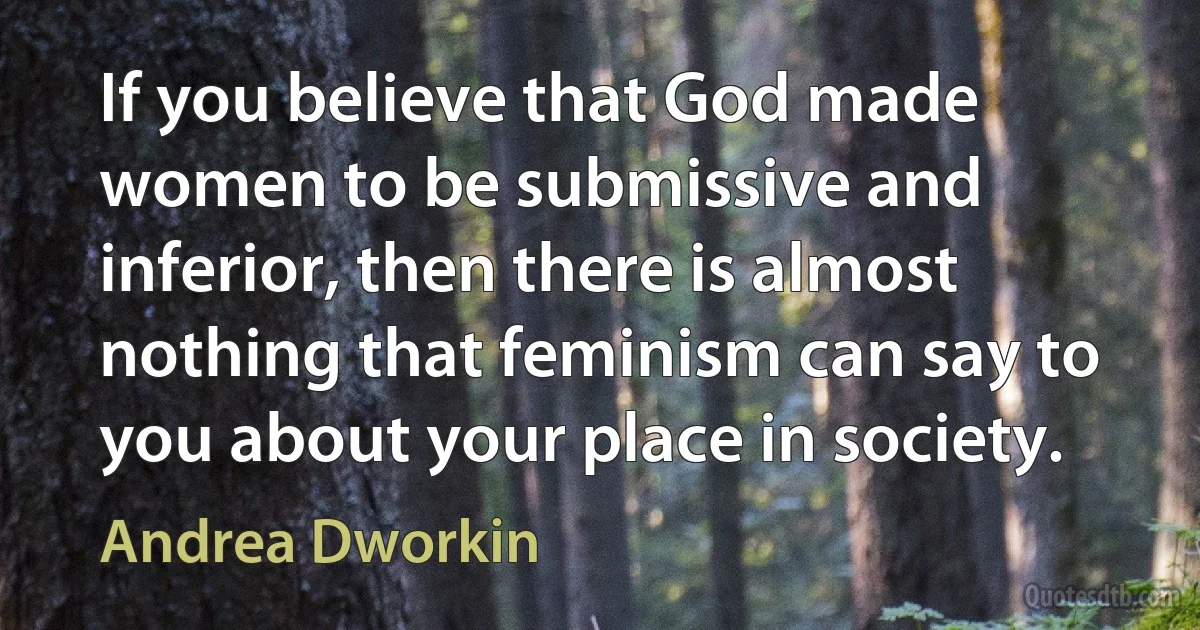 If you believe that God made women to be submissive and inferior, then there is almost nothing that feminism can say to you about your place in society. (Andrea Dworkin)