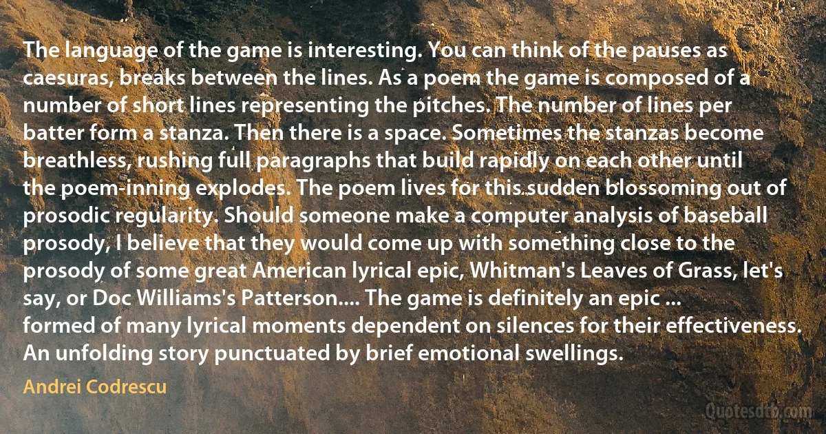 The language of the game is interesting. You can think of the pauses as caesuras, breaks between the lines. As a poem the game is composed of a number of short lines representing the pitches. The number of lines per batter form a stanza. Then there is a space. Sometimes the stanzas become breathless, rushing full paragraphs that build rapidly on each other until the poem-inning explodes. The poem lives for this sudden blossoming out of prosodic regularity. Should someone make a computer analysis of baseball prosody, I believe that they would come up with something close to the prosody of some great American lyrical epic, Whitman's Leaves of Grass, let's say, or Doc Williams's Patterson.... The game is definitely an epic ... formed of many lyrical moments dependent on silences for their effectiveness. An unfolding story punctuated by brief emotional swellings. (Andrei Codrescu)