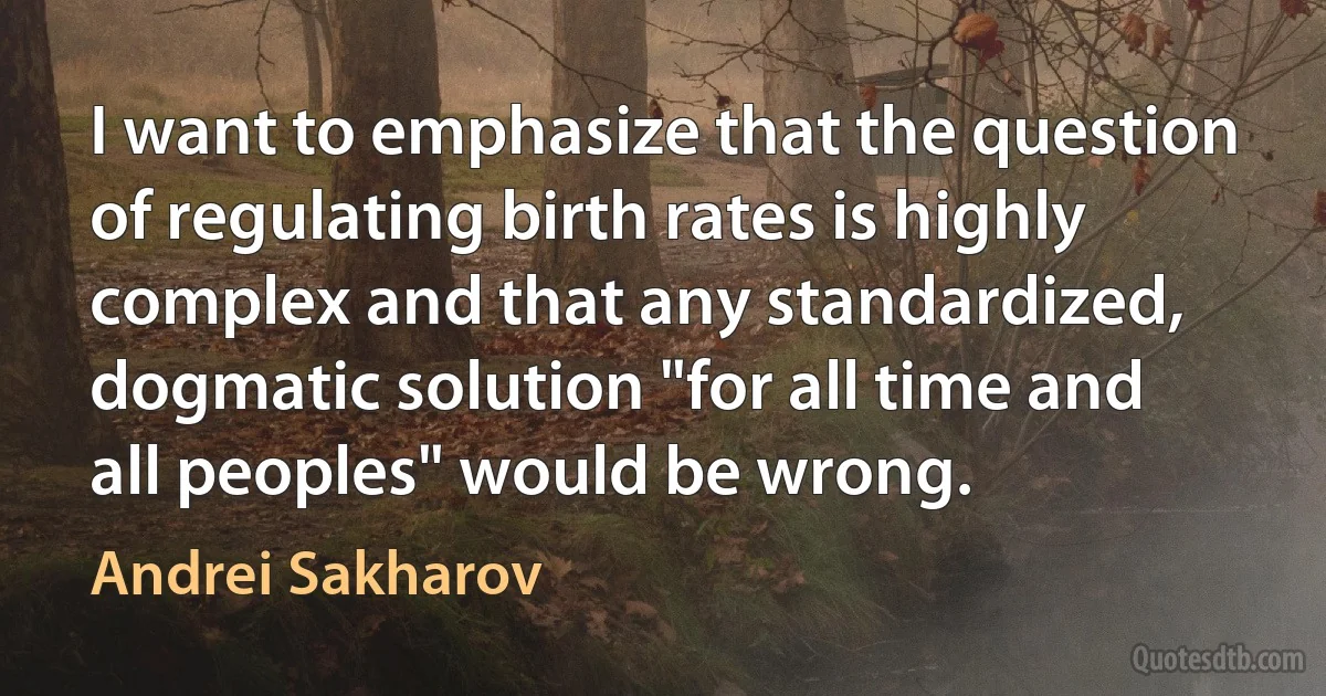 I want to emphasize that the question of regulating birth rates is highly complex and that any standardized, dogmatic solution "for all time and all peoples" would be wrong. (Andrei Sakharov)