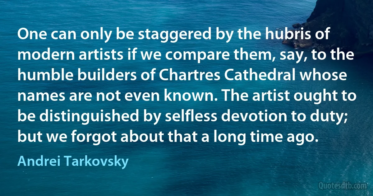 One can only be staggered by the hubris of modern artists if we compare them, say, to the humble builders of Chartres Cathedral whose names are not even known. The artist ought to be distinguished by selfless devotion to duty; but we forgot about that a long time ago. (Andrei Tarkovsky)