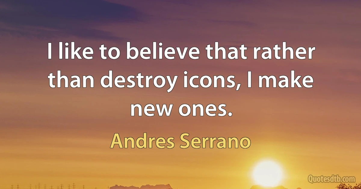 I like to believe that rather than destroy icons, I make new ones. (Andres Serrano)