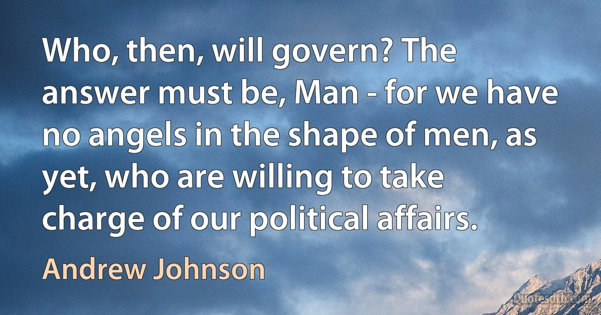 Who, then, will govern? The answer must be, Man - for we have no angels in the shape of men, as yet, who are willing to take charge of our political affairs. (Andrew Johnson)