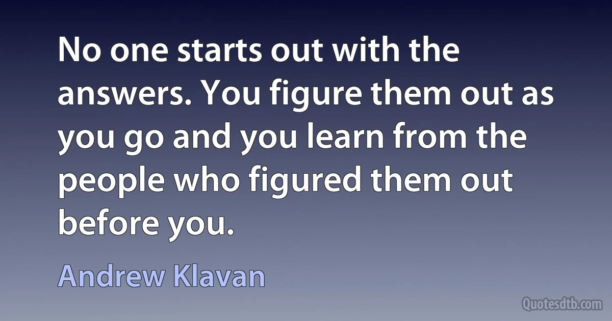 No one starts out with the answers. You figure them out as you go and you learn from the people who figured them out before you. (Andrew Klavan)