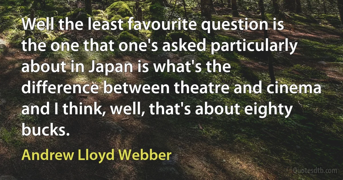 Well the least favourite question is the one that one's asked particularly about in Japan is what's the difference between theatre and cinema and I think, well, that's about eighty bucks. (Andrew Lloyd Webber)