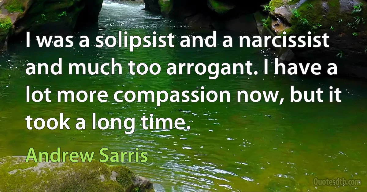 I was a solipsist and a narcissist and much too arrogant. I have a lot more compassion now, but it took a long time. (Andrew Sarris)