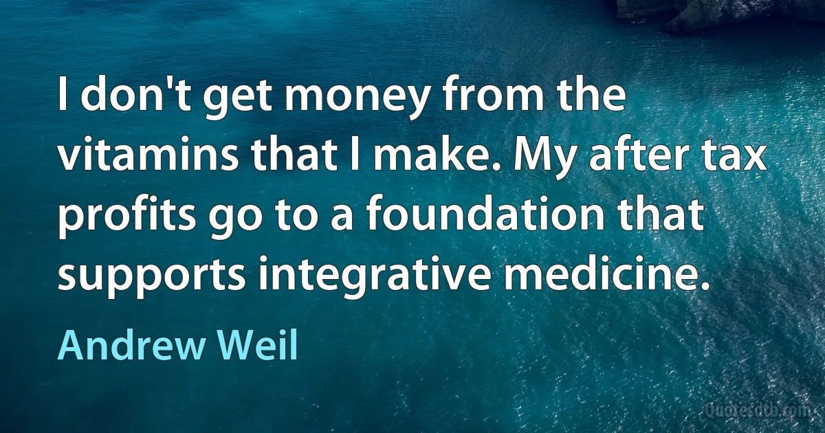 I don't get money from the vitamins that I make. My after tax profits go to a foundation that supports integrative medicine. (Andrew Weil)