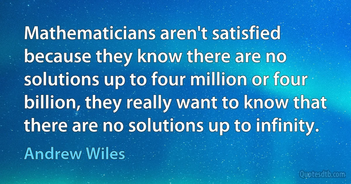 Mathematicians aren't satisfied because they know there are no solutions up to four million or four billion, they really want to know that there are no solutions up to infinity. (Andrew Wiles)