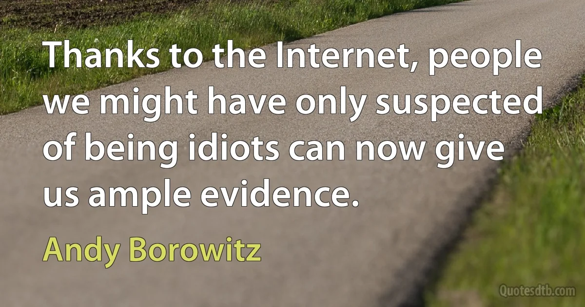 Thanks to the Internet, people we might have only suspected of being idiots can now give us ample evidence. (Andy Borowitz)