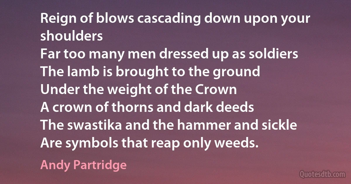 Reign of blows cascading down upon your shoulders
Far too many men dressed up as soldiers
The lamb is brought to the ground
Under the weight of the Crown
A crown of thorns and dark deeds
The swastika and the hammer and sickle
Are symbols that reap only weeds. (Andy Partridge)