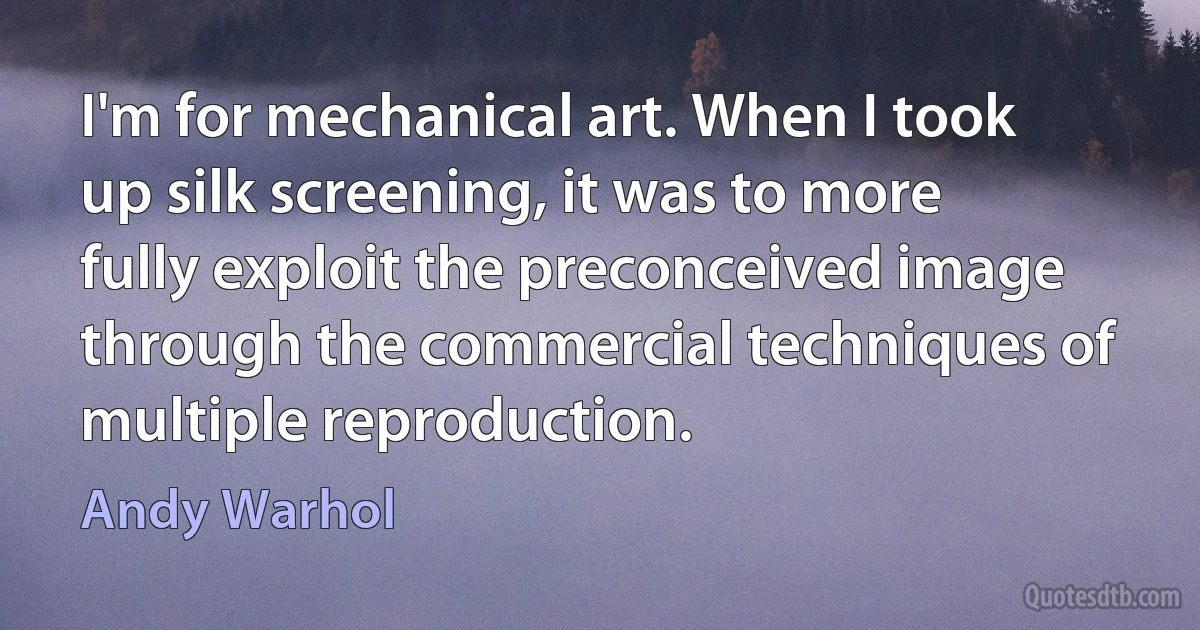 I'm for mechanical art. When I took up silk screening, it was to more fully exploit the preconceived image through the commercial techniques of multiple reproduction. (Andy Warhol)