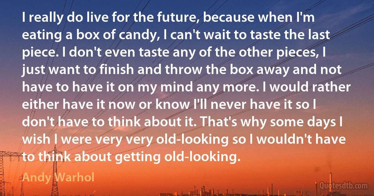 I really do live for the future, because when I'm eating a box of candy, I can't wait to taste the last piece. I don't even taste any of the other pieces, I just want to finish and throw the box away and not have to have it on my mind any more. I would rather either have it now or know I'll never have it so I don't have to think about it. That's why some days I wish I were very very old-looking so I wouldn't have to think about getting old-looking. (Andy Warhol)