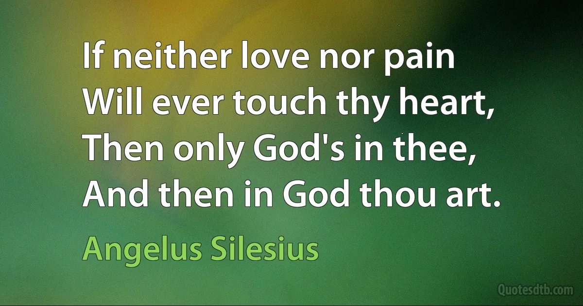 If neither love nor pain
Will ever touch thy heart,
Then only God's in thee,
And then in God thou art. (Angelus Silesius)