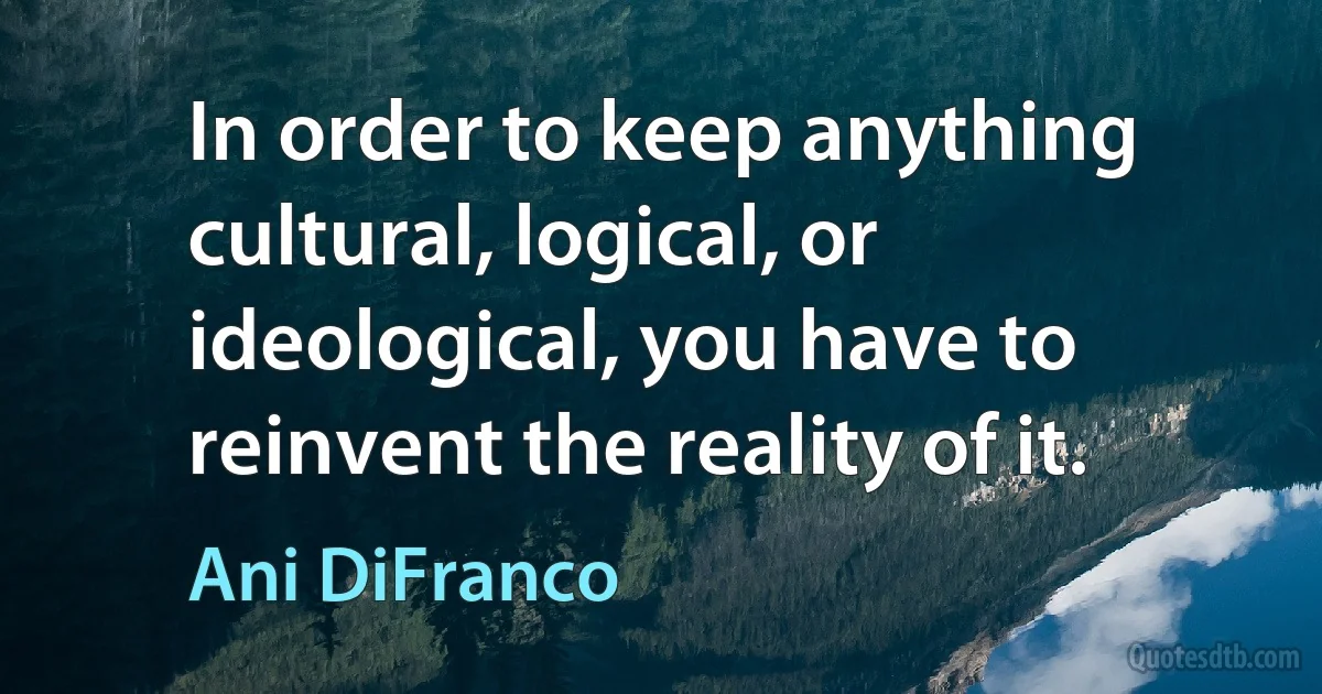 In order to keep anything cultural, logical, or ideological, you have to reinvent the reality of it. (Ani DiFranco)