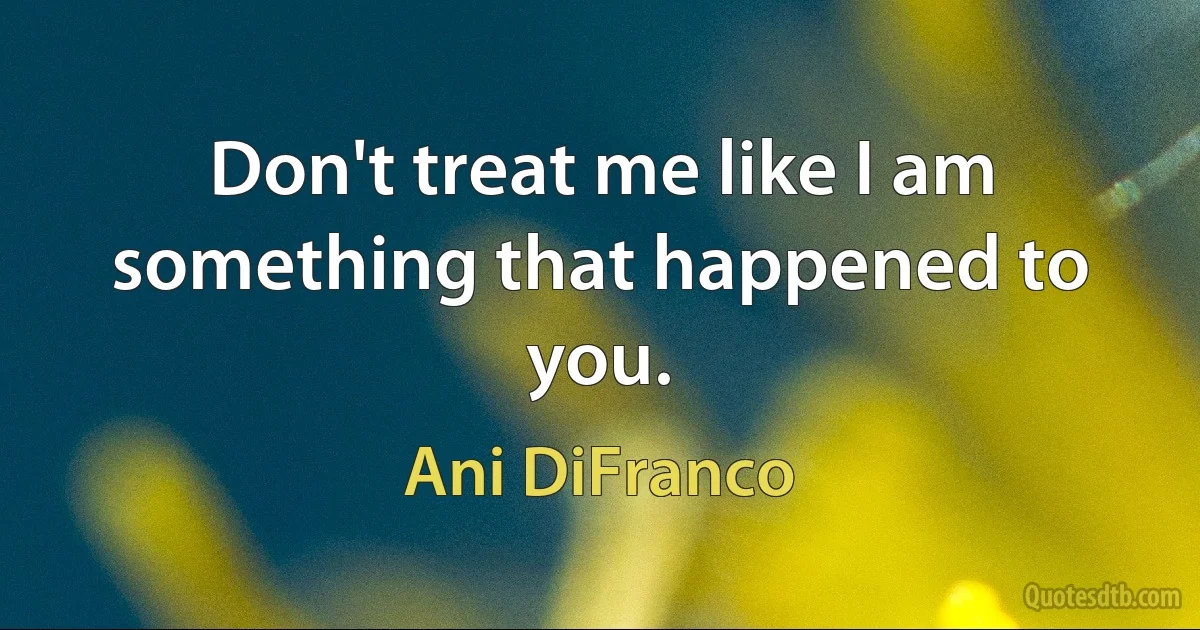 Don't treat me like I am something that happened to you. (Ani DiFranco)