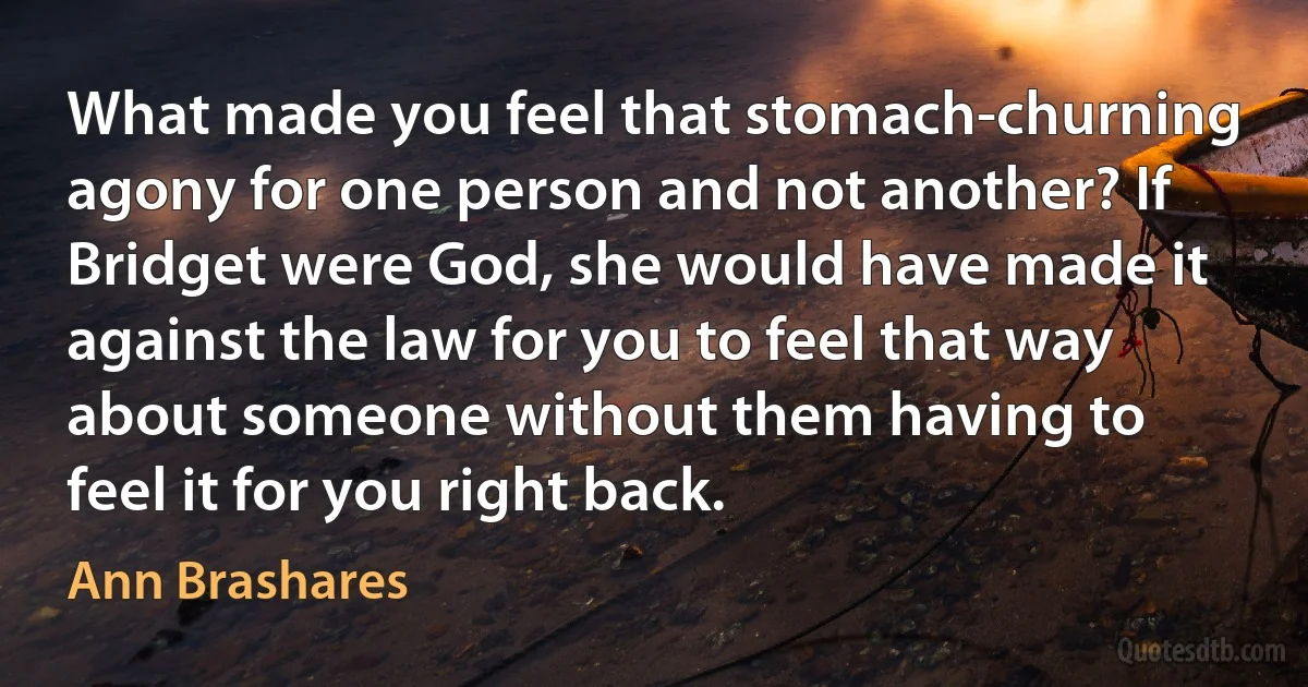 What made you feel that stomach-churning agony for one person and not another? If Bridget were God, she would have made it against the law for you to feel that way about someone without them having to feel it for you right back. (Ann Brashares)