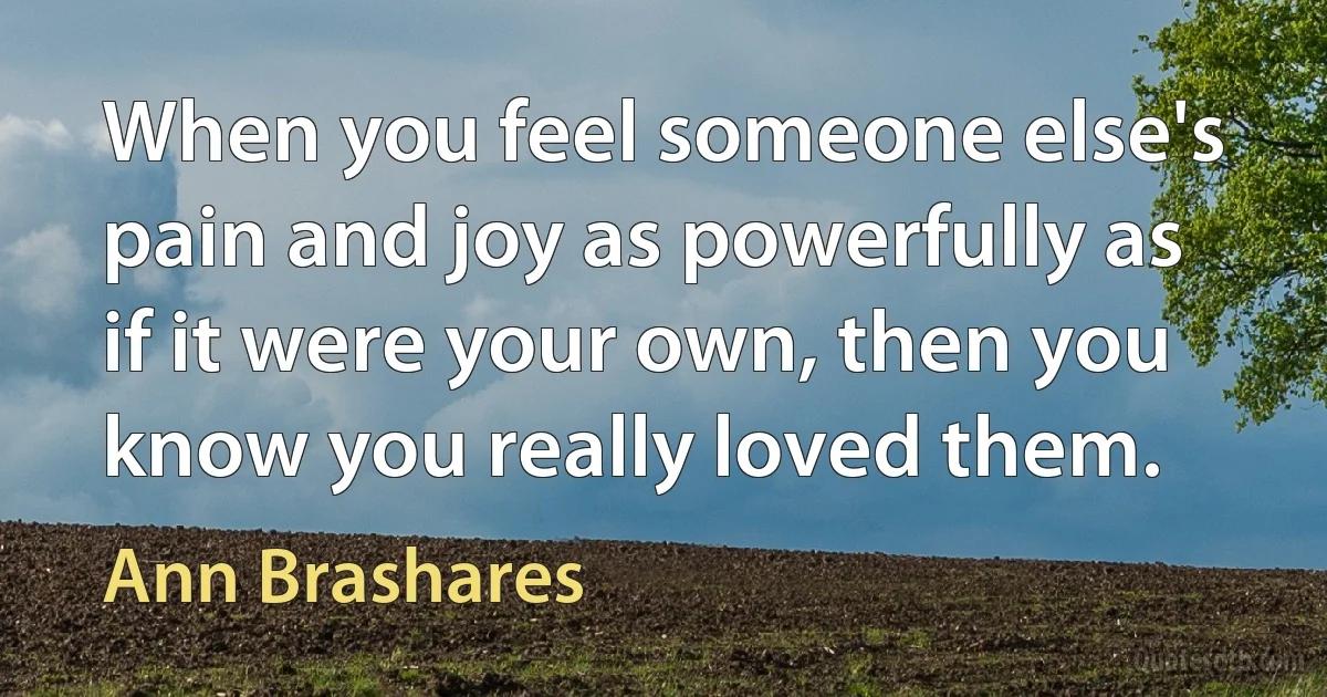 When you feel someone else's pain and joy as powerfully as if it were your own, then you know you really loved them. (Ann Brashares)