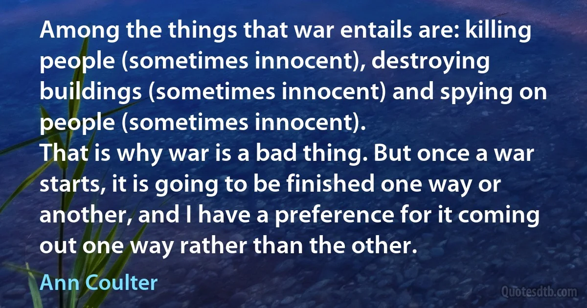 Among the things that war entails are: killing people (sometimes innocent), destroying buildings (sometimes innocent) and spying on people (sometimes innocent).
That is why war is a bad thing. But once a war starts, it is going to be finished one way or another, and I have a preference for it coming out one way rather than the other. (Ann Coulter)