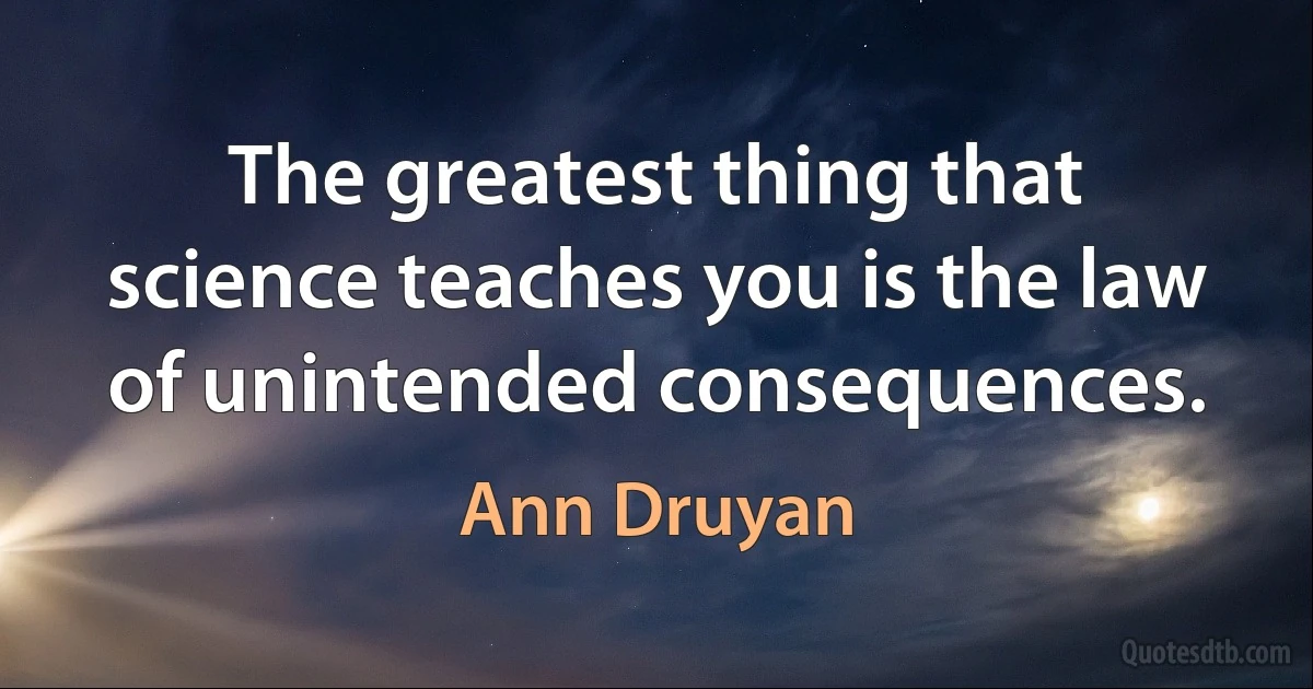 The greatest thing that science teaches you is the law of unintended consequences. (Ann Druyan)